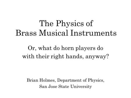 The Physics of Brass Musical Instruments Or, what do horn players do with their right hands, anyway? Brian Holmes, Department of Physics, San Jose State.