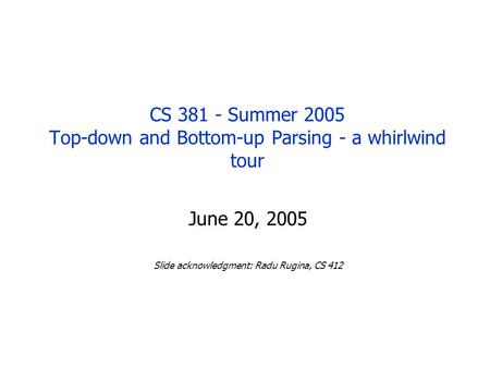 CS 381 - Summer 2005 Top-down and Bottom-up Parsing - a whirlwind tour June 20, 2005 Slide acknowledgment: Radu Rugina, CS 412.