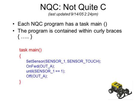 NQC: Not Quite C (last updated 9/14/05 2:24pm) Each NQC program has a task main () The program is contained within curly braces { ….. } task main() { SetSensor(SENSOR_1,