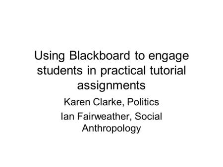 Using Blackboard to engage students in practical tutorial assignments Karen Clarke, Politics Ian Fairweather, Social Anthropology.