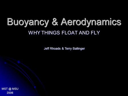 Buoyancy & Aerodynamics WHY THINGS FLOAT AND FLY MSU 2006 Jeff Rhoads & Terry Ballinger.