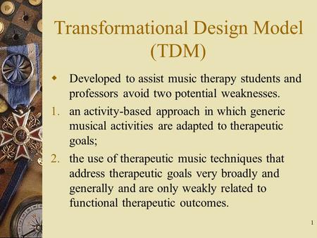 1 Transformational Design Model (TDM)  Developed to assist music therapy students and professors avoid two potential weaknesses. 1.an activity-based approach.