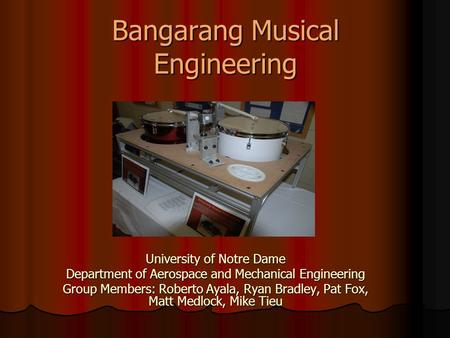 Bangarang Musical Engineering University of Notre Dame Department of Aerospace and Mechanical Engineering Group Members: Roberto Ayala, Ryan Bradley, Pat.