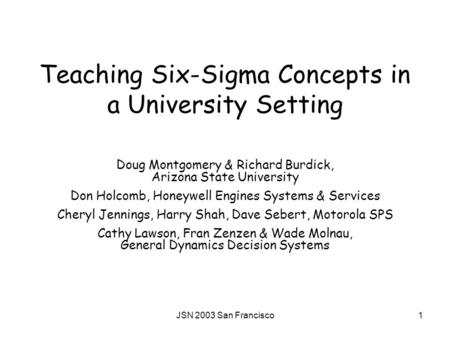 JSN 2003 San Francisco1 Teaching Six-Sigma Concepts in a University Setting Doug Montgomery & Richard Burdick, Arizona State University Don Holcomb, Honeywell.