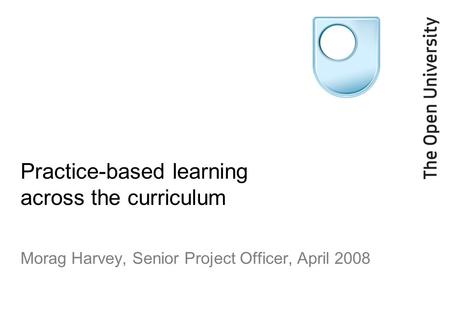 Practice-based learning across the curriculum Morag Harvey, Senior Project Officer, April 2008.
