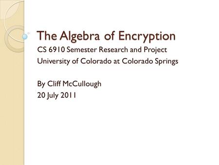 The Algebra of Encryption CS 6910 Semester Research and Project University of Colorado at Colorado Springs By Cliff McCullough 20 July 2011.
