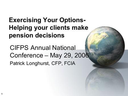 1 Exercising Your Options- Helping your clients make pension decisions CIFPS Annual National Conference – May 29, 2006 Patrick Longhurst, CFP, FCIA.