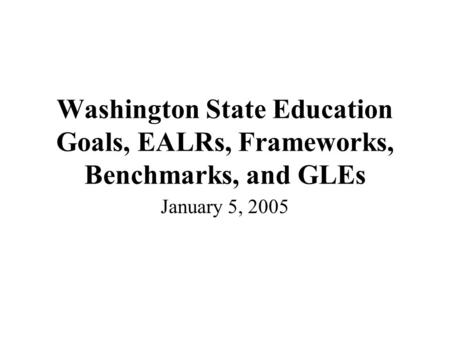 Washington State Education Goals, EALRs, Frameworks, Benchmarks, and GLEs January 5, 2005.