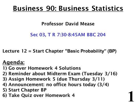1 Business 90: Business Statistics Professor David Mease Sec 03, T R 7:30-8:45AM BBC 204 Lecture 12 = Start Chapter “ Basic Probability” (BP) Agenda: 1)