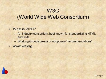 XQuery: 1 W3C (World Wide Web Consortium) What is W3C? –An industry consortium, best known for standardizing HTML and XML. –Working Groups create or adopt.