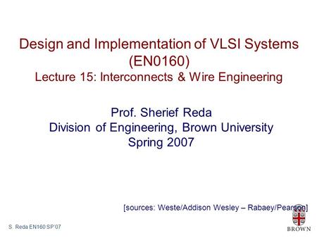 S. Reda EN160 SP’07 Design and Implementation of VLSI Systems (EN0160) Lecture 15: Interconnects & Wire Engineering Prof. Sherief Reda Division of Engineering,