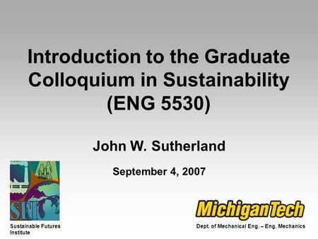 Dept. of Mechanical Eng. – Eng. Mechanics Sustainable Futures Institute Introduction to the Graduate Colloquium in Sustainability (ENG 5530) John W. Sutherland.