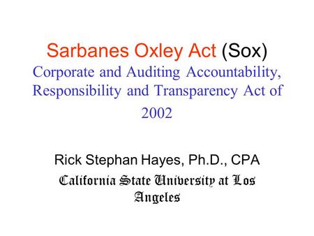Sarbanes Oxley Act (Sox) Corporate and Auditing Accountability, Responsibility and Transparency Act of 2002 Rick Stephan Hayes, Ph.D., CPA California State.