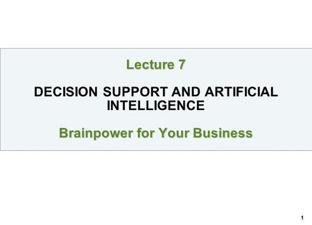 1 Lecture 7 Brainpower for Your Business Lecture 7 DECISION SUPPORT AND ARTIFICIAL INTELLIGENCE Brainpower for Your Business.
