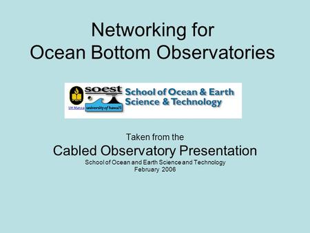 Networking for Ocean Bottom Observatories Taken from the Cabled Observatory Presentation School of Ocean and Earth Science and Technology February 2006.