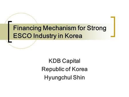 Financing Mechanism for Strong ESCO Industry in Korea KDB Capital Republic of Korea Hyungchul Shin.