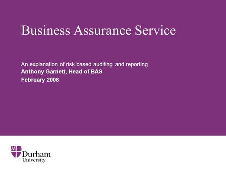 Business Assurance Service An explanation of risk based auditing and reporting Anthony Garnett, Head of BAS February 2008.