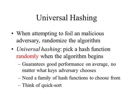 Universal Hashing When attempting to foil an malicious adversary, randomize the algorithm Universal hashing: pick a hash function randomly when the algorithm.