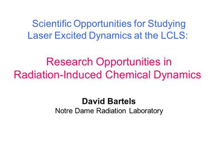 Research Opportunities in Radiation-Induced Chemical Dynamics Scientific Opportunities for Studying Laser Excited Dynamics at the LCLS: David Bartels Notre.
