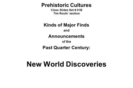 Prehistoric Cultures Class Slides Set # 01B Tim Roufs’ section Kinds of Major Finds and Announcements of the Past Quarter Century: New World Discoveries.