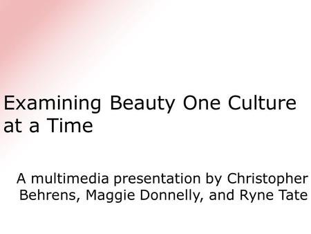 Examining Beauty One Culture at a Time A multimedia presentation by Christopher Behrens, Maggie Donnelly, and Ryne Tate.