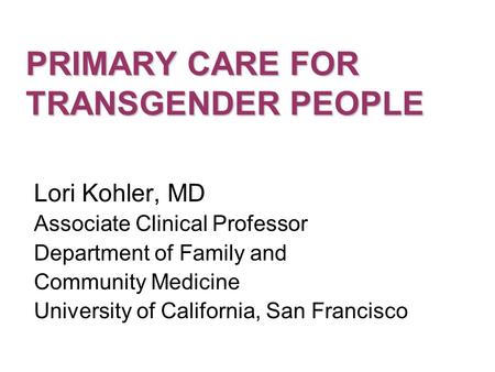 PRIMARY CARE FOR TRANSGENDER PEOPLE Lori Kohler, MD Associate Clinical Professor Department of Family and Community Medicine University of California,