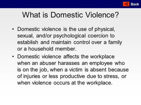 Back What is Domestic Violence? Domestic violence is the use of physical, sexual, and/or psychological coercion to establish and maintain control over.