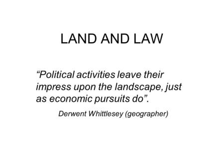 LAND AND LAW “Political activities leave their impress upon the landscape, just as economic pursuits do”. Derwent Whittlesey (geographer)