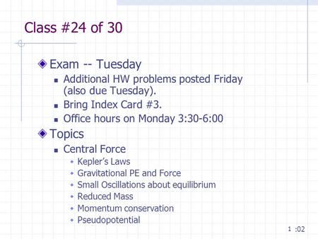 1 Class #24 of 30 Exam -- Tuesday Additional HW problems posted Friday (also due Tuesday). Bring Index Card #3. Office hours on Monday 3:30-6:00 Topics.