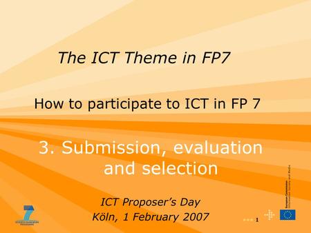 1 The ICT Theme in FP7 How to participate to ICT in FP 7 3. Submission, evaluation and selection ICT Proposer’s Day Köln, 1 February 2007.