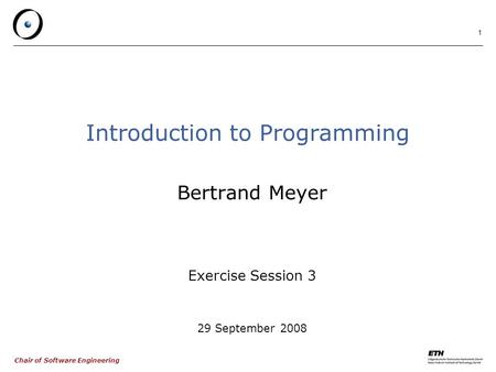 Chair of Software Engineering 1 Introduction to Programming Bertrand Meyer Exercise Session 3 29 September 2008.