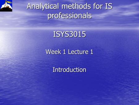 Analytical methods for IS professionals ISYS3015 Week 1 Lecture 1 Introduction.
