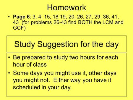 Homework Page 6: 3, 4, 15, 18 19, 20, 26, 27, 29, 36, 41, 43 (for problems 26-43 find BOTH the LCM and GCF) Be prepared to study two hours for each hour.