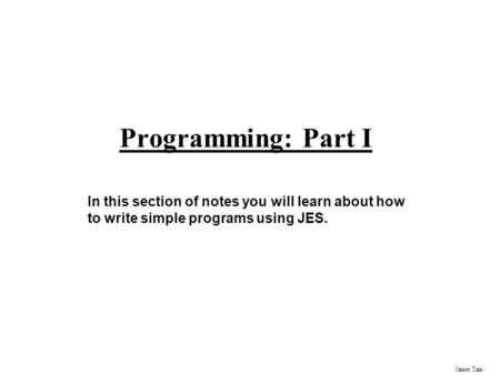 James Tam Programming: Part I In this section of notes you will learn about how to write simple programs using JES.