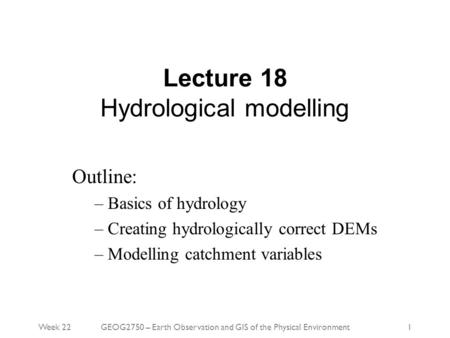 Week 22GEOG2750 – Earth Observation and GIS of the Physical Environment1 Lecture 18 Hydrological modelling Outline: – Basics of hydrology – Creating hydrologically.