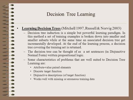 Decision Tree Learning Learning Decision Trees (Mitchell 1997, Russell & Norvig 2003) –Decision tree induction is a simple but powerful learning paradigm.