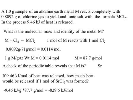 A 1.0 g sample of an alkaline earth metal M reacts completely with 0.8092 g of chlorine gas to yield and ionic salt with the formula MCl 2. In the process.