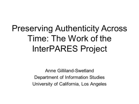 Preserving Authenticity Across Time: The Work of the InterPARES Project Anne Gilliland-Swetland Department of Information Studies University of California,