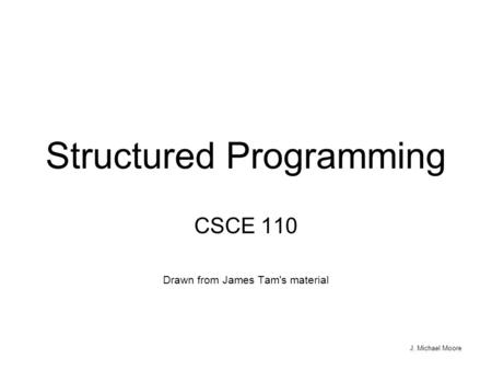 J. Michael Moore Structured Programming CSCE 110 Drawn from James Tam's material.