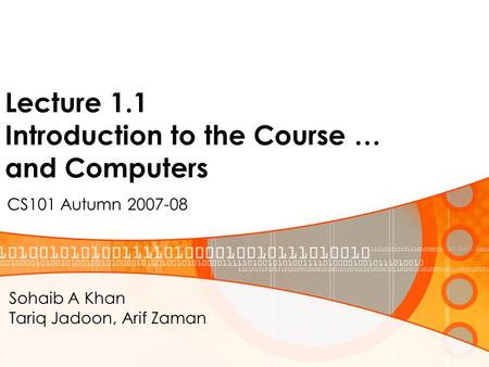 Lecture 1.1 Introduction to the Course … and Computers CS101 Autumn 2007-08 Sohaib A Khan Tariq Jadoon, Arif Zaman.
