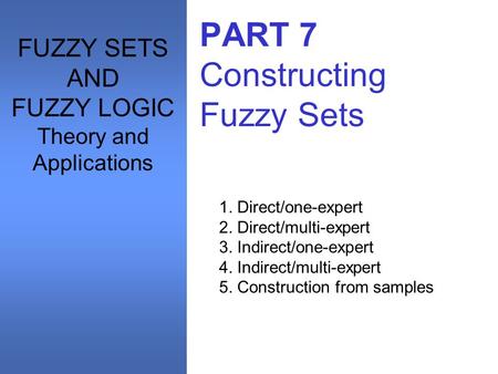 PART 7 Constructing Fuzzy Sets 1. Direct/one-expert 2. Direct/multi-expert 3. Indirect/one-expert 4. Indirect/multi-expert 5. Construction from samples.