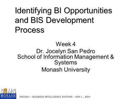 IMS3001 – BUSINESS INTELLIGENCE SYSTEMS – SEM 1, 2004 Identifying BI Opportunities and BIS Development Process Week 4 Dr. Jocelyn San Pedro School of Information.