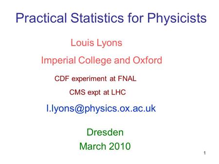 1 Practical Statistics for Physicists Dresden March 2010 Louis Lyons Imperial College and Oxford CDF experiment at FNAL CMS expt at LHC
