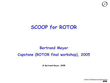 Chair of Software Engineering SCOOP for ROTOR Bertrand Meyer Capstone (ROTOR final workshop), 2005 © Bertrand Meyer, 2005.