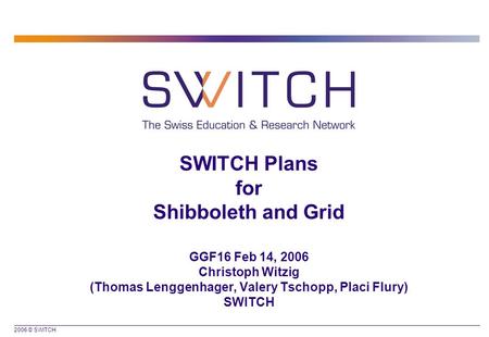 2006 © SWITCH SWITCH Plans for Shibboleth and Grid GGF16 Feb 14, 2006 Christoph Witzig (Thomas Lenggenhager, Valery Tschopp, Placi Flury) SWITCH.