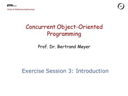 Chair of Software Engineering Concurrent Object-Oriented Programming Prof. Dr. Bertrand Meyer Exercise Session 3: Introduction.
