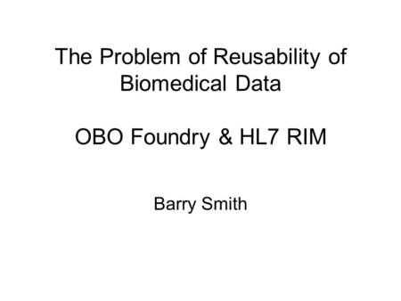The Problem of Reusability of Biomedical Data OBO Foundry & HL7 RIM Barry Smith.