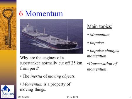 Dr. Jie ZouPHY 10711 6 Momentum Main topics: Momentum Impulse Impulse changes momentum Conservation of momentum Why are the engines of a supertanker normally.