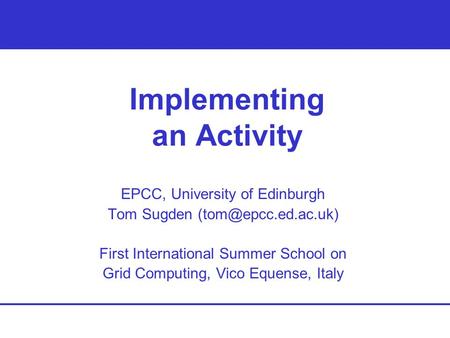Implementing an Activity EPCC, University of Edinburgh Tom Sugden First International Summer School on Grid Computing, Vico Equense,