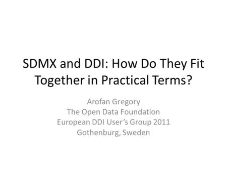 SDMX and DDI: How Do They Fit Together in Practical Terms? Arofan Gregory The Open Data Foundation European DDI User’s Group 2011 Gothenburg, Sweden.